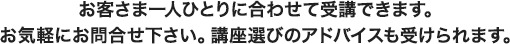 お客さま一人ひとりに合わせて受講できます。お気軽にお問合せ下さい。講座選びのアドバイスも受けられます。